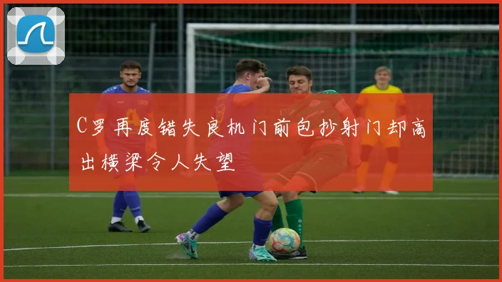 C罗再度错失良机门前包抄射门却高出横梁令人失望