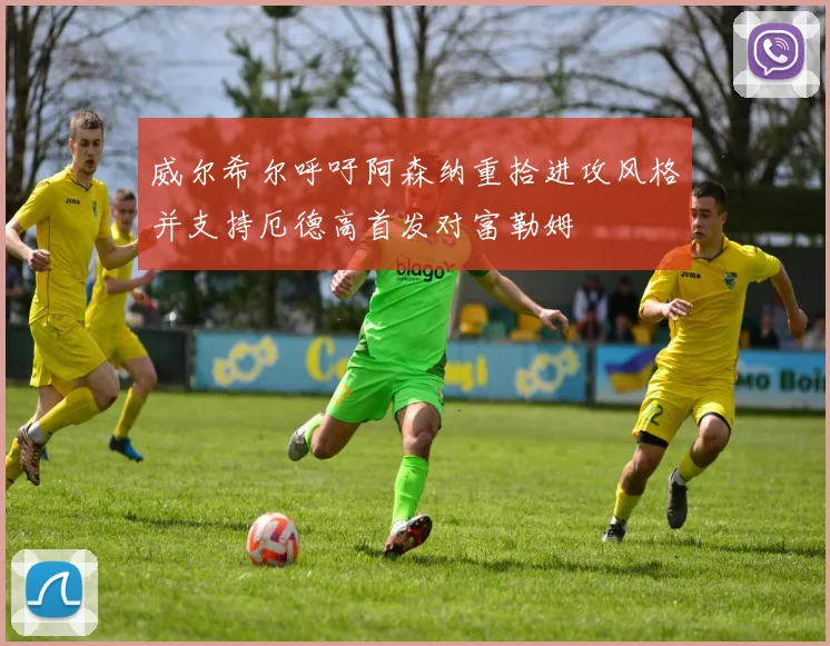 威尔希尔呼吁阿森纳重拾进攻风格并支持厄德高首发对富勒姆