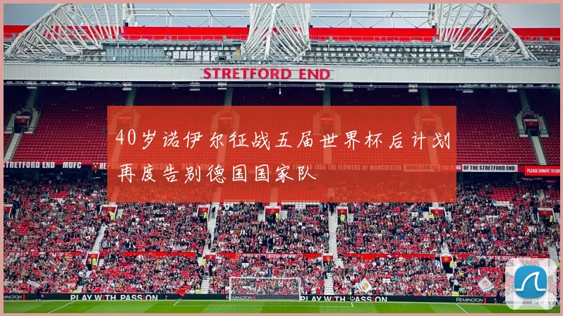 40岁诺伊尔征战五届世界杯后计划再度告别德国国家队