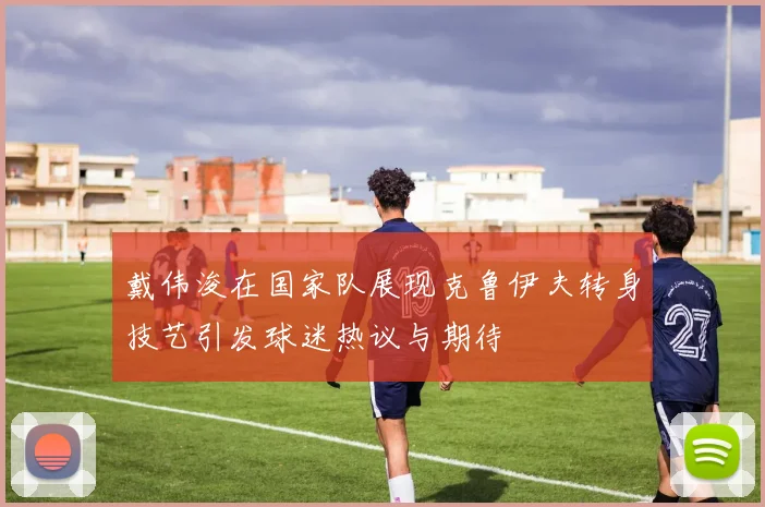 戴伟浚在国家队展现克鲁伊夫转身技艺引发球迷热议与期待