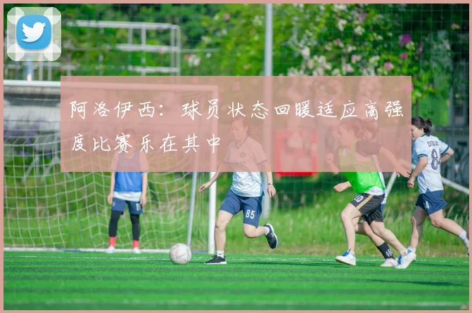 阿洛伊西：球员状态回暖适应高强度比赛乐在其中