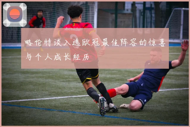 略伦特谈入选欧冠最佳阵容的惊喜与个人成长经历