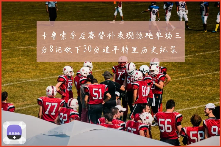 卡鲁索季后赛替补表现惊艳单场三分8记砍下30分追平特里历史纪录
