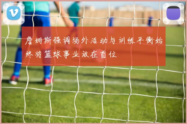 詹姆斯强调场外活动与训练平衡始终将篮球事业放在首位