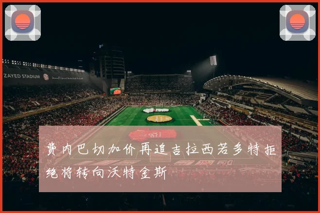 费内巴切加价再追吉拉西若多特拒绝将转向沃特金斯