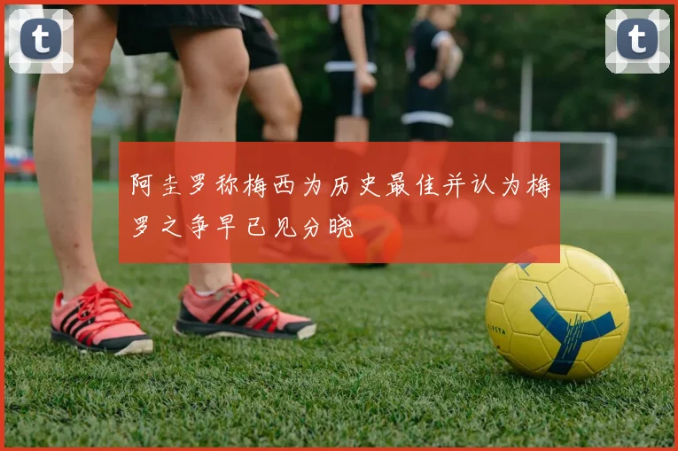 阿圭罗称梅西为历史最佳并认为梅罗之争早已见分晓
