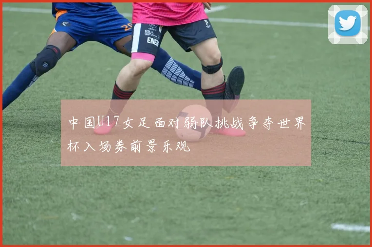 中国U17女足面对弱队挑战争夺世界杯入场券前景乐观