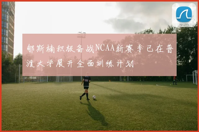 郇斯楠积极备战NCAA新赛季已在普渡大学展开全面训练计划