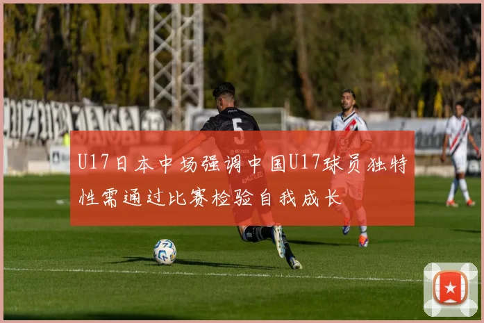 U17日本中场强调中国U17球员独特性需通过比赛检验自我成长