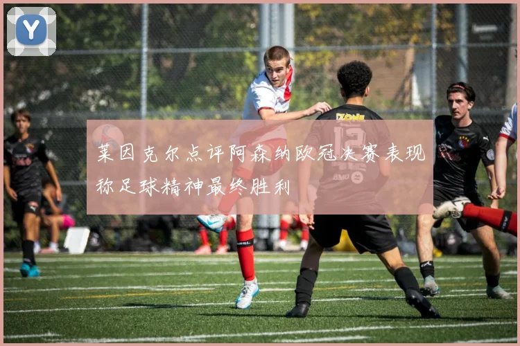 莱因克尔点评阿森纳欧冠决赛表现称足球精神最终胜利