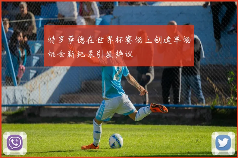 特罗萨德在世界杯赛场上创造单场机会新纪录引发热议