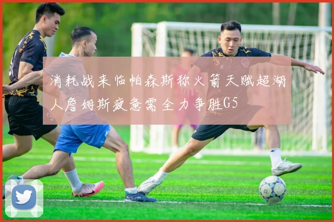 消耗战来临帕森斯称火箭天赋超湖人詹姆斯疲惫需全力争胜G5