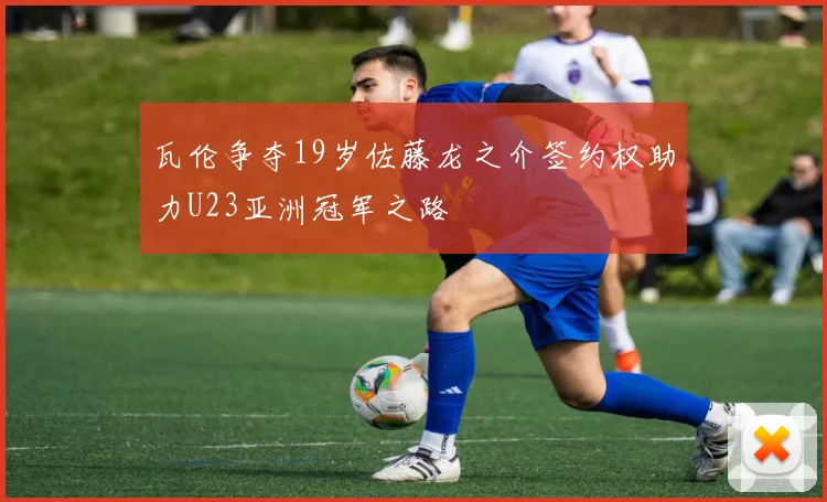 瓦伦争夺19岁佐藤龙之介签约权助力U23亚洲冠军之路