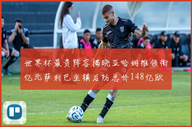 世界杯最贵阵容揭晓亚哈姆维领衔亿元萨利巴坐镇后防总价148亿欧