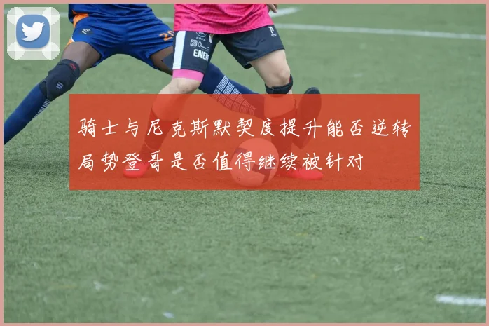 骑士与尼克斯默契度提升能否逆转局势登哥是否值得继续被针对