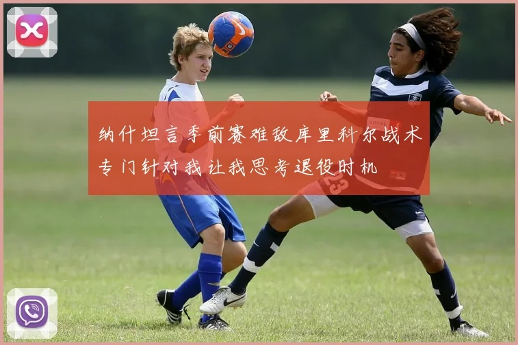 纳什坦言季前赛难敌库里科尔战术专门针对我让我思考退役时机