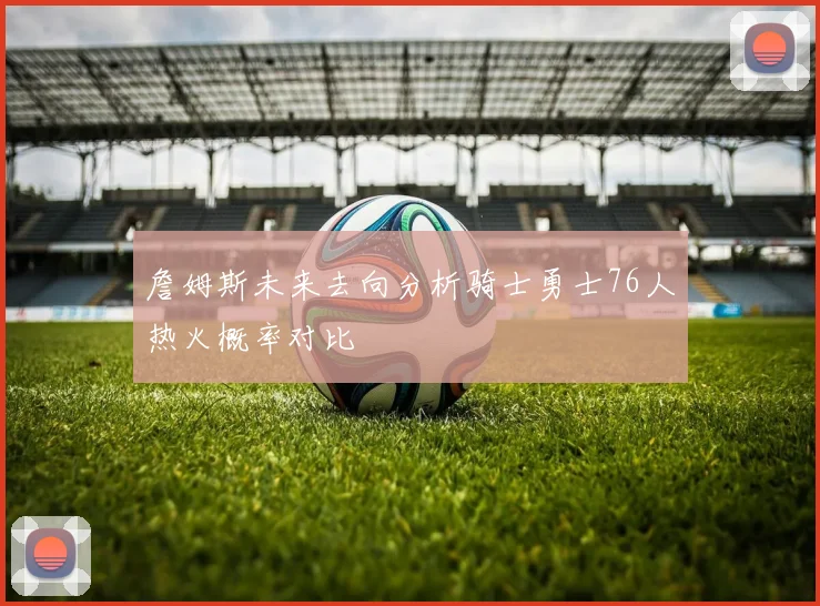 詹姆斯未来去向分析骑士勇士76人热火概率对比