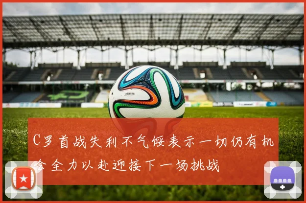 C罗首战失利不气馁表示一切仍有机会全力以赴迎接下一场挑战